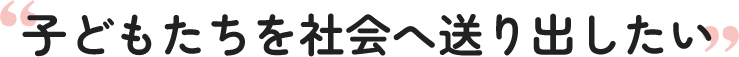 子どもたちを社会へ送り出したい